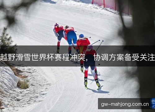 越野滑雪世界杯赛程冲突,协调方案备受关注 越野滑雪世界杯赛程冲突,协调方案备受关注